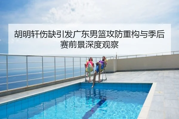 胡明轩伤缺引发广东男篮攻防重构与季后赛前景深度观察