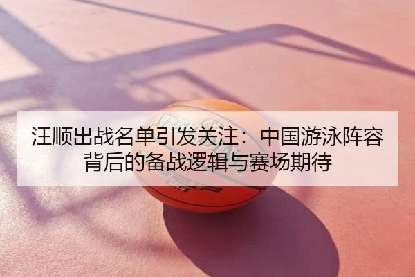 汪顺出战名单引发关注：中国游泳阵容背后的备战逻辑与赛场期待