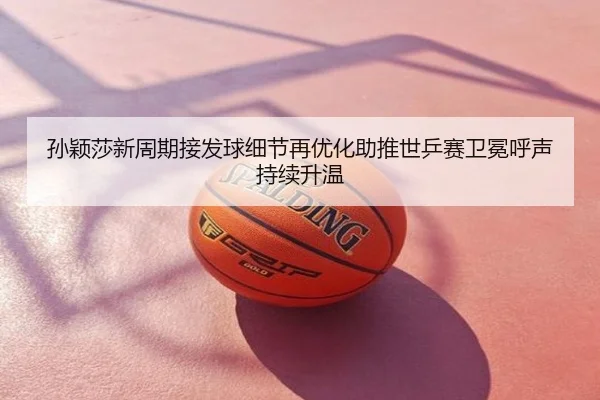 孙颖莎新周期接发球细节再优化助推世乒赛卫冕呼声持续升温