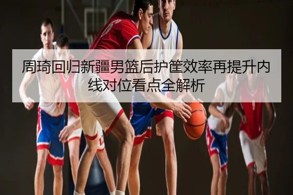 周琦回归新疆男篮后护筐效率再提升内线对位看点全解析