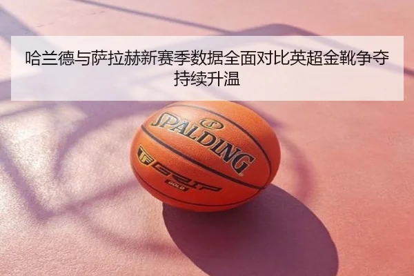 哈兰德与萨拉赫新赛季数据全面对比英超金靴争夺持续升温