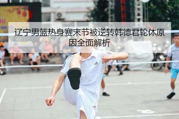 辽宁男篮热身赛末节被逆转韩德君轮休原因全面解析