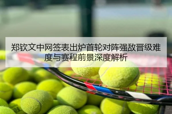 郑钦文中网签表出炉首轮对阵强敌晋级难度与赛程前景深度解析