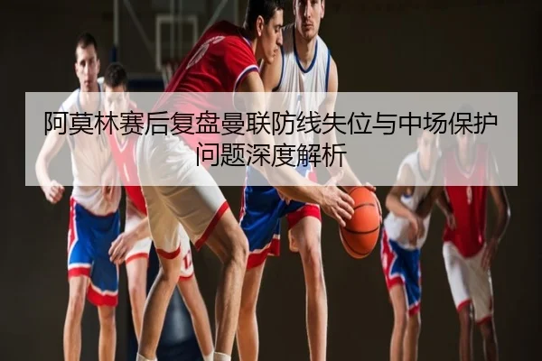 阿莫林赛后复盘曼联防线失位与中场保护问题深度解析